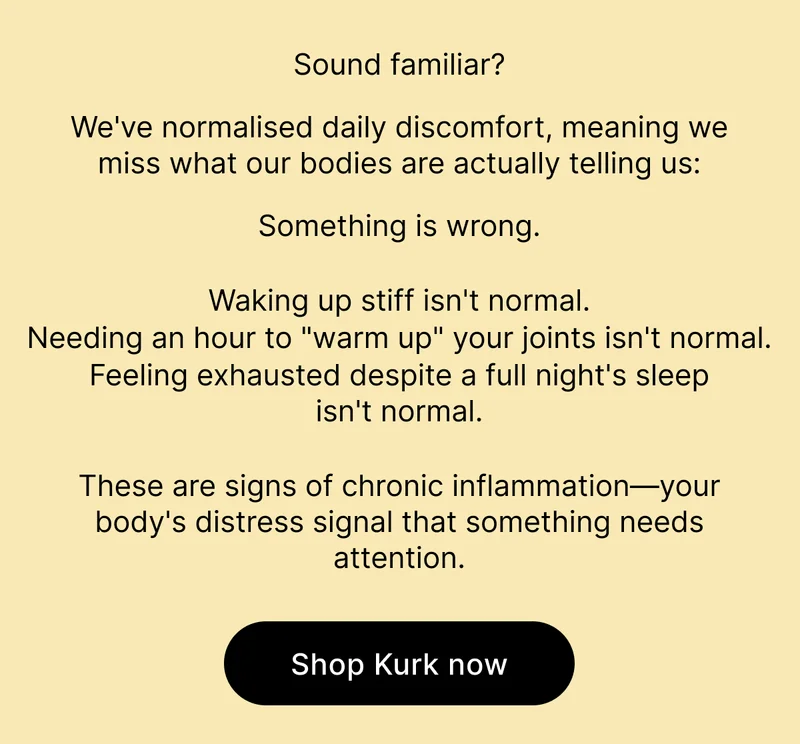 Sound familiar? We've normalised daily discomfort, meaning we miss what our bodies are actually telling us: Something is wrong. Waking up stiff isn't normal. Needing an hour to "warm up" your joints isn't normal. Feeling exhausted despite a full night's sleep isn't normal. These are signs of chronic inflammation—your body's distress signal that something needs attention. [Shop Kurk now]