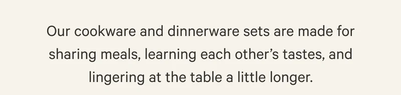 Our cookware and dinnerware sets are made for sharing meals, learning each other’s tastes, and lingering at the table a little longer.