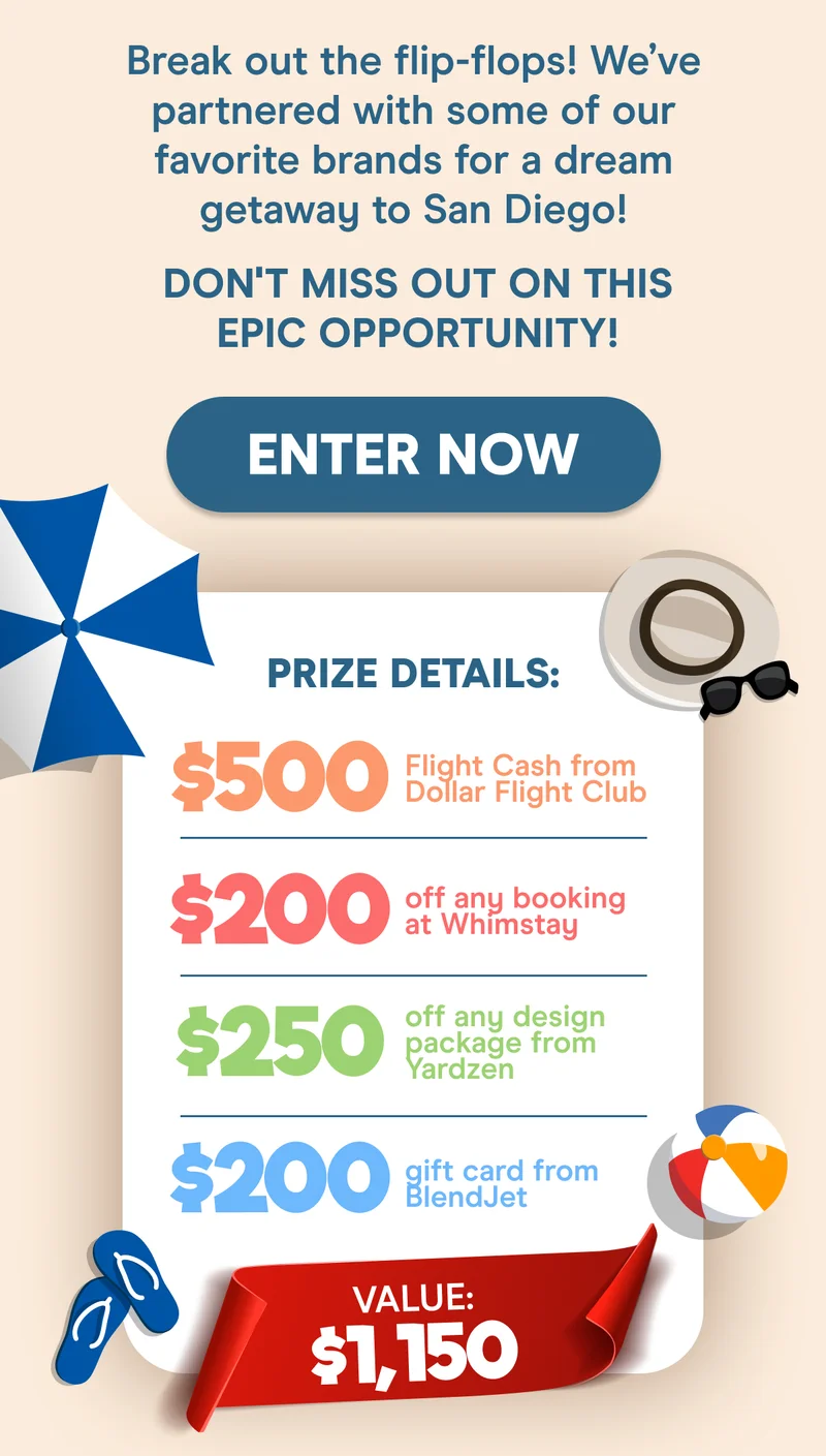 Break out the flip-flops! We’ve partnered with some of our favorite brands for a dream getaway to San Diego! Don't miss out on this epic opportunity!  Prize Details: $500 Flight Cash from Dollar Flight Club $200 off any booking at Whimstay $250 off any design package from Yardzen $200 gift card from BlendJet VALUE: $1,150