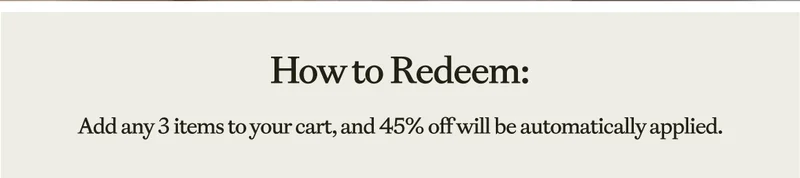 How To Redeem: Add Any 3 items to your cart and 45% off  will be automatically applied.