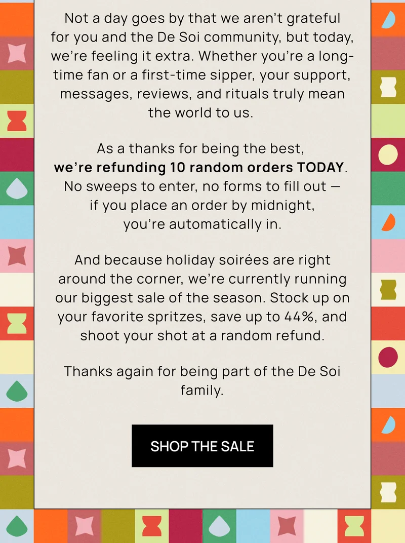 Not a day goes by that we aren’t grateful for you and the De Soi community, but today, we’re feeling it extra. Whether you’re a long-time fan or a first-time sipper, your support, messages, reviews, and rituals truly mean the world to us.  As a thanks for being the best,  we’re refunding 10 random orders TODAY.  No sweeps to enter, no forms to fill out — if you place an order by midnight, you’re automatically in. And because holiday soirées are right around the corner, we’re currently running our biggest sale of the season. Stock up on your favorite spritzes, save up to 44%, and shoot your shot at a random refund. Thanks again for being part of the De Soi family.  | Shop the Sale