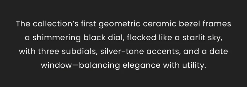 The collection’s first geometric ceramic bezel frames a shimmering black dial, flecked like a starlit sky,with three subdials, silver-tone accents, and a date window—balancing elegance with utility.