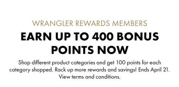 Wrangler Rewards Members Earn up to 400 Bonus Points Now. Shop different product categories and get 100 points for each category shopped. Rack up more rewards and savings! Ends April 21. View terms and conditions.