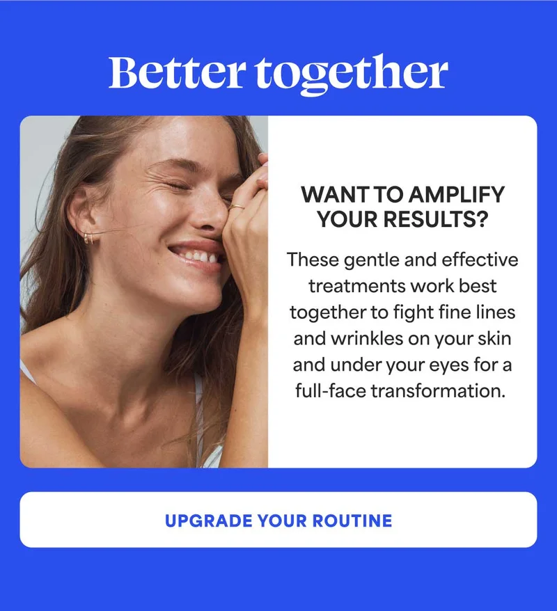 Better together Want to amplify your results?  These gentle and effective treatments work best together to fight fine lines and wrinkles on your skin and under your eyes for a full-face transformation. -- UPGRADE YOUR ROUTINE