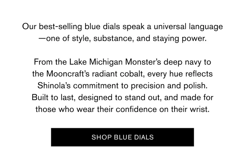 Our best-selling blue dials speak a universal language—one of style, substance, and staying power.  From the Lake Michigan Monster’s deep navy to the Mooncraft’s radiant cobalt, every hue reflects Shinola’s commitment to precision and polish. Built to last, designed to stand out, and made for those who wear their confidence on their wrist. | SHOP BLUE DIALS