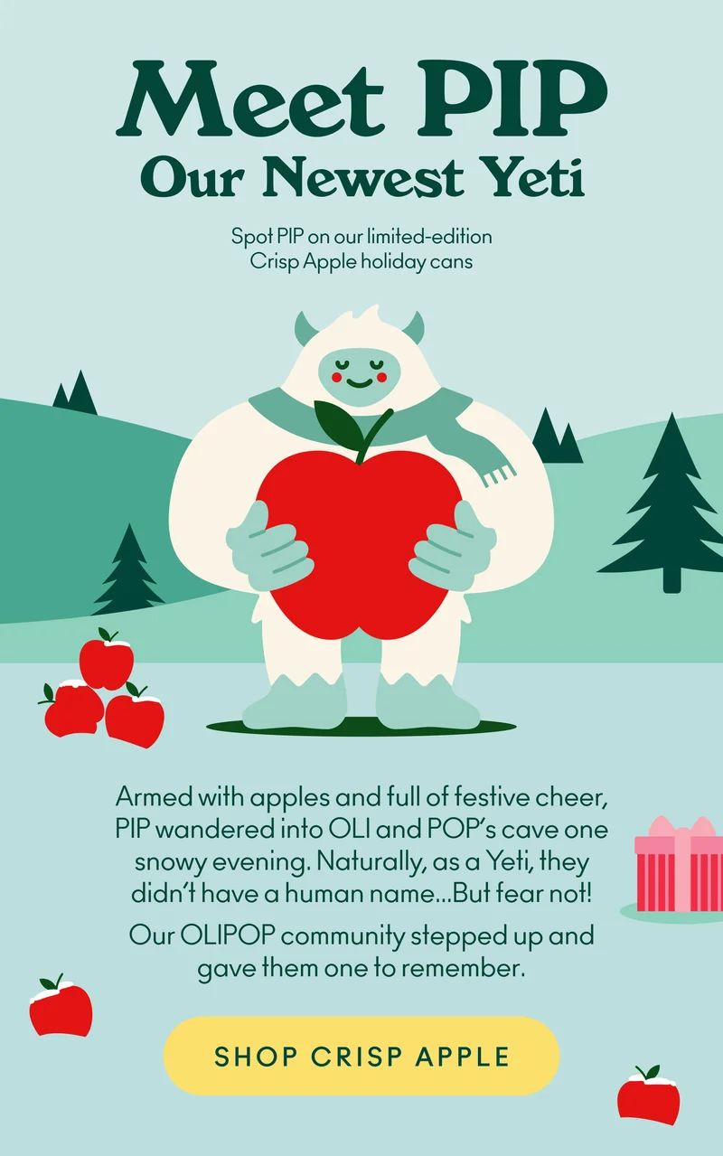 Armed with apples and full of festive cheer, PIP wandered into OLI and POP’s cave one snowy evening. Naturally, as a Yeti, they didn’t have a human name... But fear not! Our OLIPOP community stepped up and gave them one to remember. Now, this fluffball’s here to make your season even merrier... one Crisp Apple at a time