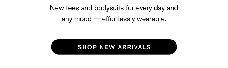 For every day and any mood — new tees and bodysuits. Effortlessly wearable. Shop New Arrivals
