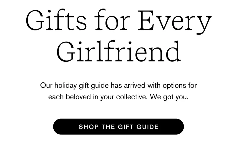 Gifts for every Girlfriend Our holiday gift guide has arrived with options for each beloved in your collective. We got you.  Shop Holiday Gift Guide
