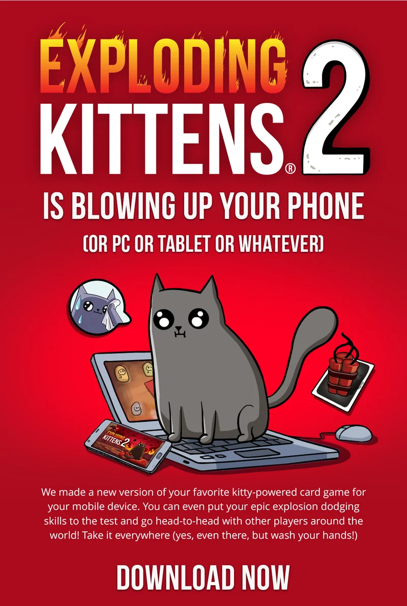 Exploding Kittens 2 IS BLOWING UP YOUR PHONE (OR PC OR TABLET OR WHATEVER) | We made a new version of your favorite kitty-powered card game for your mobile device. You can even put your epic explosion dodging skills to the test and go head-to-head with other players around the world! Take it everywhere (yes, even there, but wash your hands!) | DOWNLOAD NOW