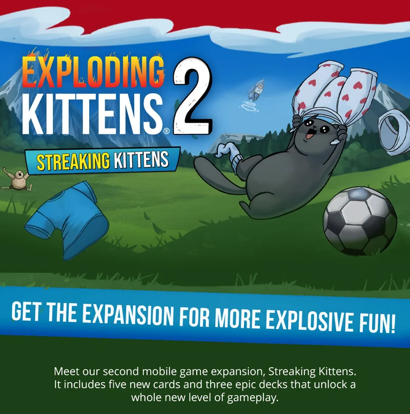 EXPLODING KITTENS 2 STREAKING KITTENS | GET THE EXPANSION FOR MORE EXPLOSIVE FUN! | Meet our second mobile game expansion, Streaking Kittens. It includes five new cards and three epic decks that unlock a whole new level of gameplay. |
