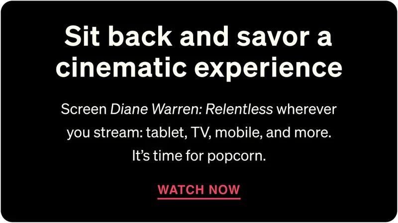 Sit back and savor a cinematic experience. Screen “Diane Warren: Relentless” wherever you stream: tablet, TV, mobile, and more. It’s time for popcorn. WATCH NOW