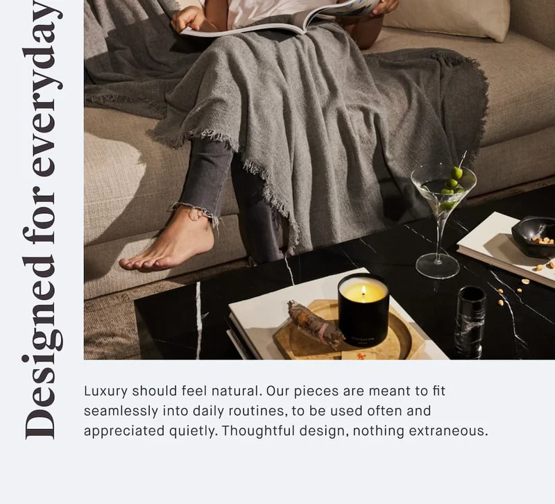 Designed for everyday Luxury should feel natural. Our pieces are meant to fit seamlessly into daily routines, to be used often and appreciated quietly. Thoughtful design, nothing extraneous.