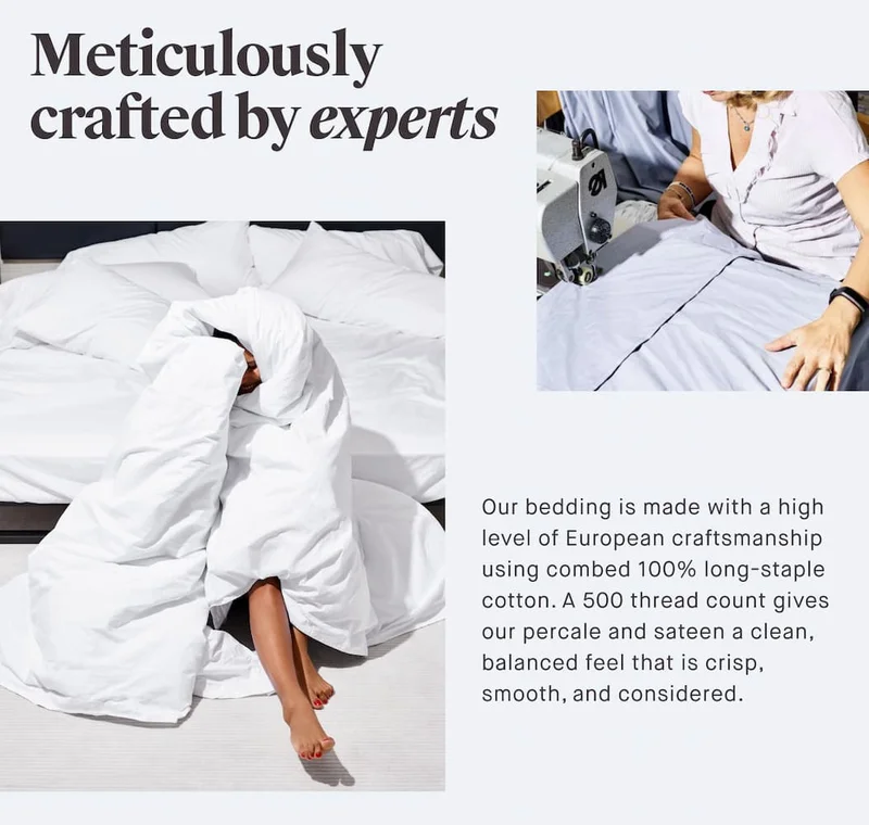 Meticulously crafted by experts Our bedding is made with a high level of European craftsmanship using combed 100% long-staple cotton. A 500 thread count gives our percale and sateen a clean, balanced feel that is crisp, smooth, and considered.