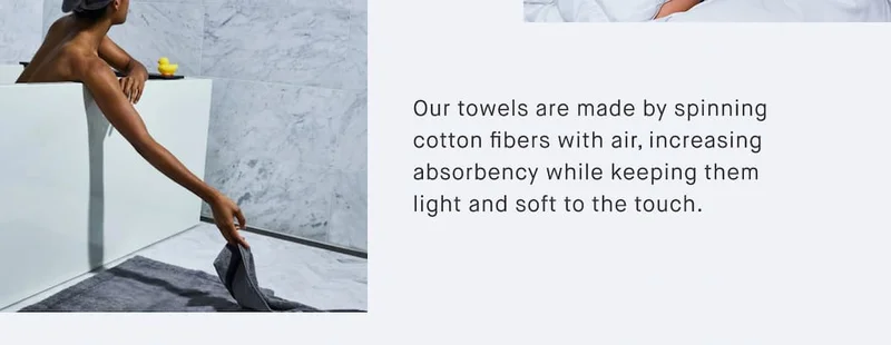 Our towels are made by spinning cotton fibers with air, increasing absorbency while keeping them light and soft to the touch.