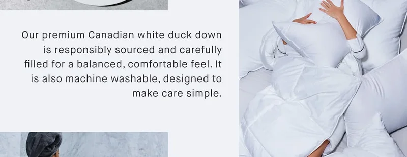 Our premium Canadian white duck down is responsibly sourced and carefully filled for a balanced, comfortable feel. It is also machine washable, designed to make care simple.