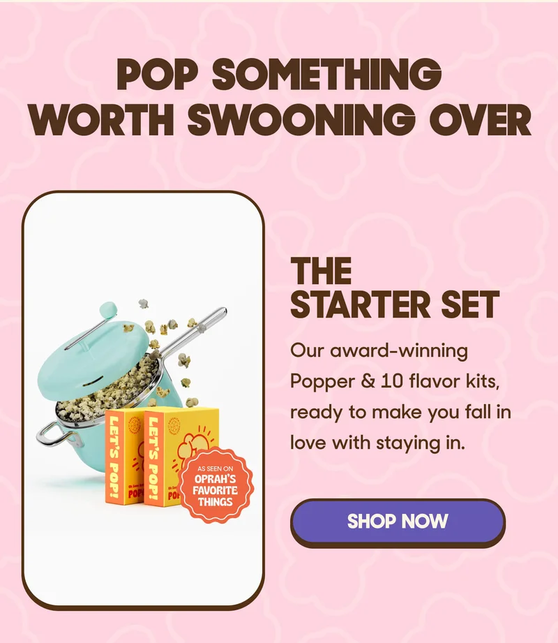 Pop Something Worth Swooning Over The Starter Set Our award-winning Popper & 10 flavor kits, ready to make you fall in love with staying in. SHOP NOW