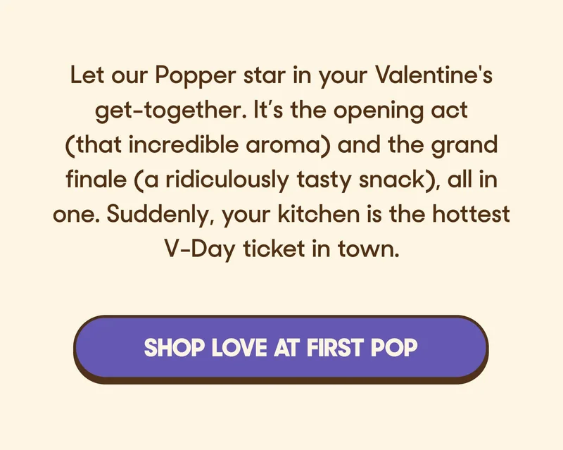 Let our Popper star in your Valentine's get-together. It’s the opening act (that incredible aroma) and the grand finale (a ridiculously tasty snack), all in one. Suddenly, your kitchen is the hottest V-Day ticket in town. SHOP LOVE AT FIRST POP