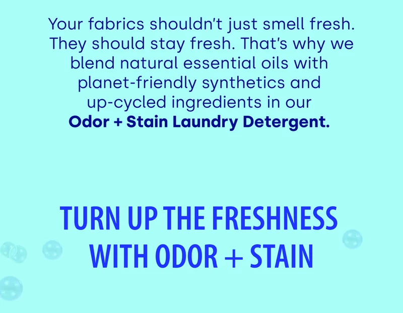 Your fabrics shouldn’t just smell fresh. They should stay fresh. That’s why we blend natural essential oils with  planet-friendly synthetics and  up-cycled ingredients in our  Odor + Stain Laundry Detergent.&nbsp;Turn Up The Freshness With Odor + Stain