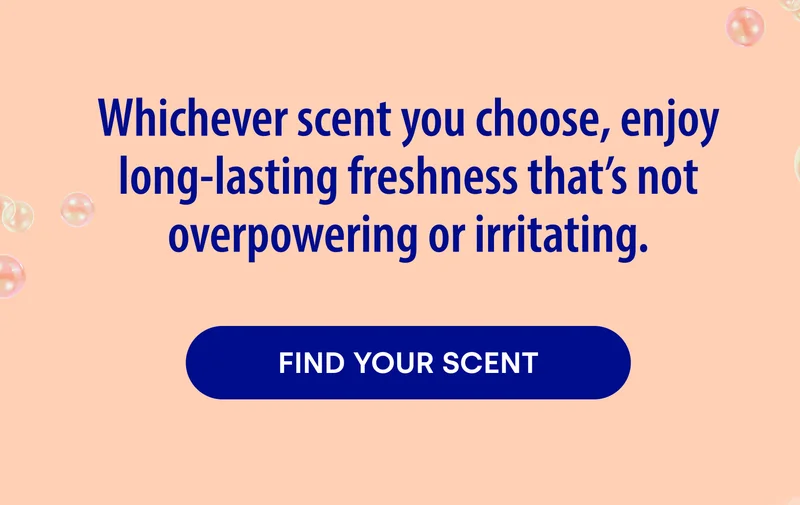 Whichever scent you choose, enjoy long-lasting freshness that's not overpowering or irritating. FIND YOUR SCENT.