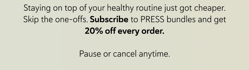 Staying on top of your healthy routine just got cheaper. Skip the one-offs. Subscribe to PRESS bundles and get 20% off every order.  Pause or cancel anytime.