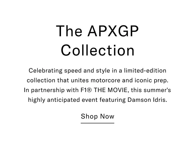 The APXGP Collection Celebrating speed and style in a limited-edition collection that unites motorcore and iconic prep. In partnership with F1® THE MOVIE, this summer's highly anticipated event featuring Damson Idris. Shop Now