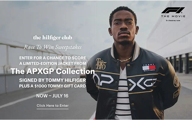 the hilfiger club Race To Win Sweepstakes ENTER FOR A CHANCE TO SCORE A LIMITED-EDITION JACKET FROM The APXGP Collection SIGNED BY TOMMY HILFIGER PLUS A $1000 TOMMY GIFT CARD NOW - JULY 16 Click Here to Enter $5 THE MOVIE In theatres now