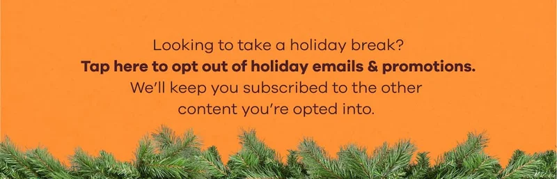 Looking to take a holiday break? Tap here to opt out of holiday emails & promotions. We'll keep you subscribed to the other content you're opted into.