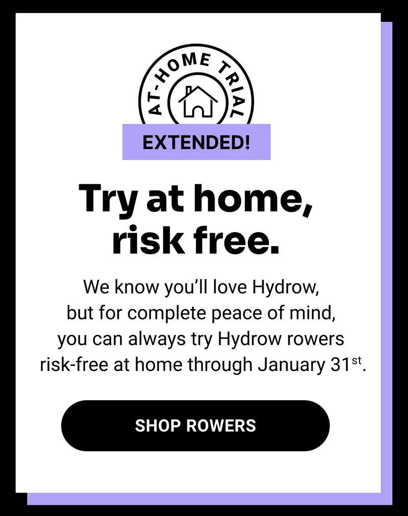 Try at home, risk free. We know you'll love Hydrow, but for complete peace of mind, you can always try Hydrow rowers risk-free at home through January 31st. Shop Rowers.