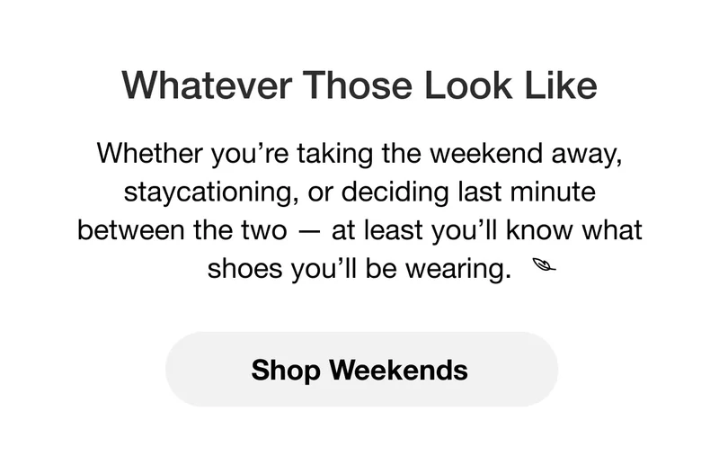 Whatever Those Look Like. Whether you’re taking the weekend away, staycationing, or deciding last minute between the two — at least you’ll know what shoes you’ll be wearing. Shop Weekends.