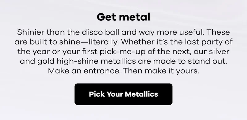 Get metal. Shinier than the disco ball and way more useful. These are built to shine—literally. Whether it’s the last party of the year or your first pick-me-up of the next, our silver and gold high-shine metallics are made to stand out. Make an entrance. Then make it yours. | Pick Your Metallics