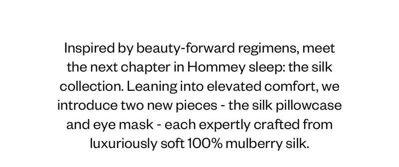 Inspired by beauty-forward regimens, meet the next chapter in Hommey sleep: the silk collection. Leaning into elevated comfort, we introduce two new pieces—the silk pillowcase and eye mask—each expertly crafted from luxuriously soft 100% mulberry silk.