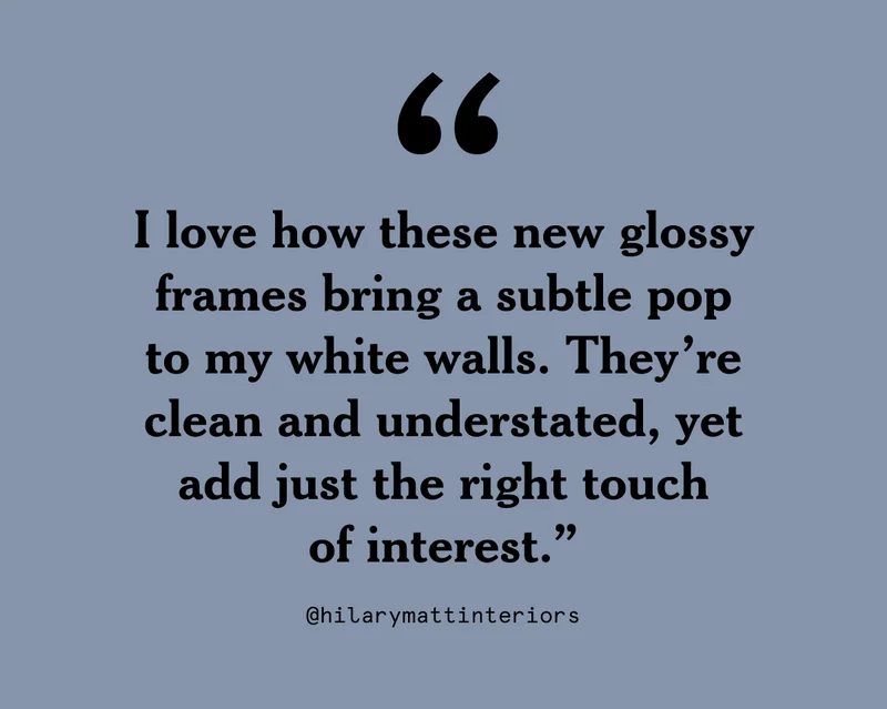I love how these new glossy frames bring a subtle pop to my white walls. They’re clean and understated, yet add just the right touch of interest.”