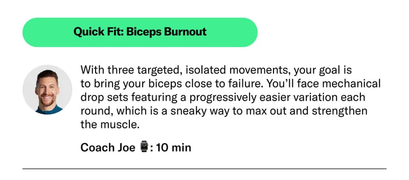 Quick Fit: Biceps Burnout. With three targeted, isolated movements, your goal is  to bring your biceps close to failure. You’ll face mechanical drop sets featuring a progressively easier variation each round, which is a sneaky way to max out and strengthen the muscle.  Coach Joe ⌚: 10 min