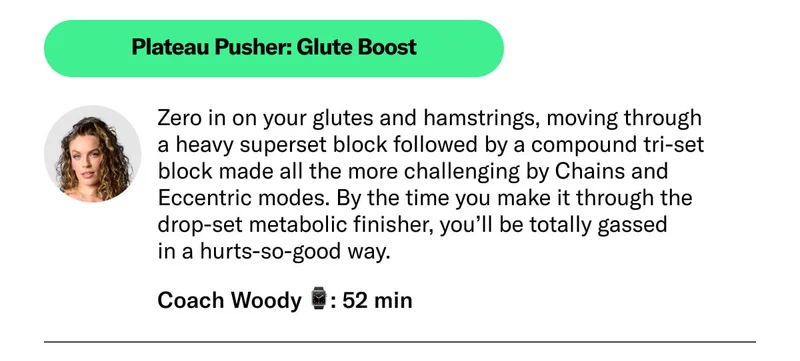 Plateau Pusher: Glute Boost. Zero in on your glutes and hamstrings, moving through  a heavy superset block followed by a compound tri-set  block made all the more challenging by Chains and Eccentric modes. By the time you make it through the drop-set metabolic finisher, you’ll be totally gassed  in a hurts-so-good way. Coach Woody ⌚: 52 min
