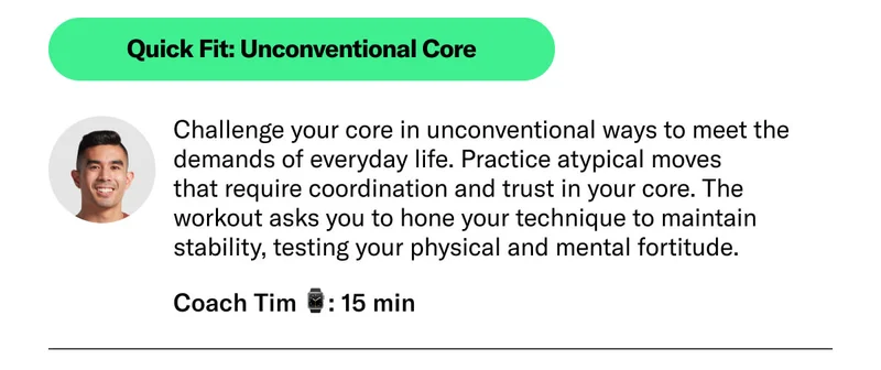 Quick Fit: Unconventional Core. Challenge your core in unconventional ways to meet the demands of everyday life. Practice atypical moves  that require coordination and trust in your core. The workout asks you to hone your technique to maintain stability, testing your physical and mental fortitude.  Coach Tim ⌚: 15 min