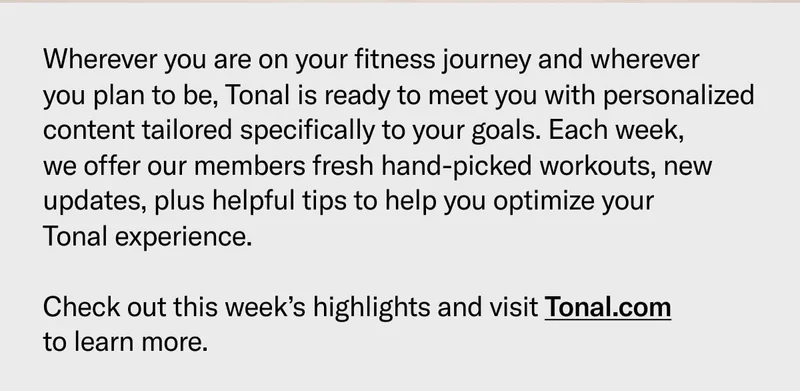 Wherever you are on your fitness journey and wherever  you plan to be, Tonal is ready to meet you with personalized content tailored specifically to your goals. Each week,  we offer our members fresh hand-picked workouts, new updates, plus helpful tips to help you optimize your  Tonal experience.  Check out this week’s highlights and visit Tonal.com  to learn more.