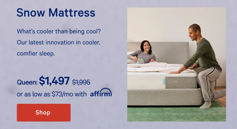 Snow Mattress >> What's cooler than being cool? Our latest innovation in cooler, comfier sleep. >> Queen: $1,497 ($1,995) >> or as low as $84/mo with affirm. >> Shop now >>