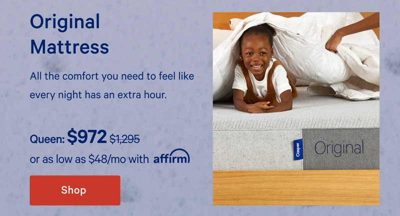 Original Mattress >> All the comfort you need to feel like every night has an extra hour. >> Queen: $972 ($1,295) >> or as low as $54/mo with affirm. >> Shop >>