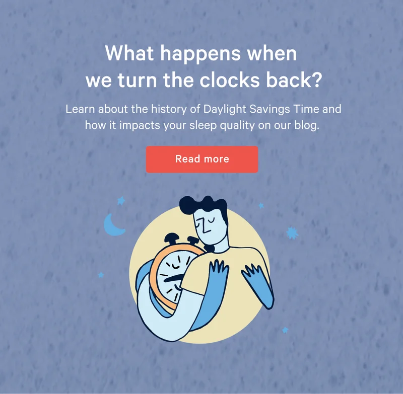 What happens when we turn the clocks back? >> Learn about the history of Daylight Savings Time and how it impacts your sleep quality on our blog. >> Read more >>