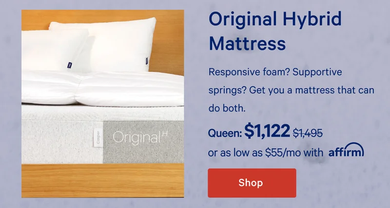Original Hybrid Mattress >> Responsive foam? Supportive springs? Get you a mattress that can do both. >> Queen: $1,122 ($1,495) >> or as low as $63/mo with affirm >> Shop >>