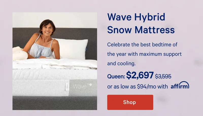 Wave Hybrid Snow Mattress >> Celebrate the best bedtime of the year with maximum support and cooling. >> Queen: $2,697 ($3,595) >> or as low as $113/mo with affirm. >> Shop >>