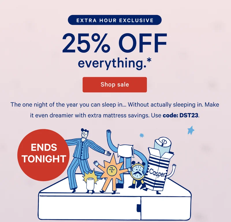 [ENDS TONIGHT] >> EXTRA HOUR EXCLUSIVE >> 25% OFF everything.* >> Shop mattresses >> The one night of the year you can sleep in... Without actually sleeping in. Make it even dreamier with extra mattress savings. Use code: DST23. >>