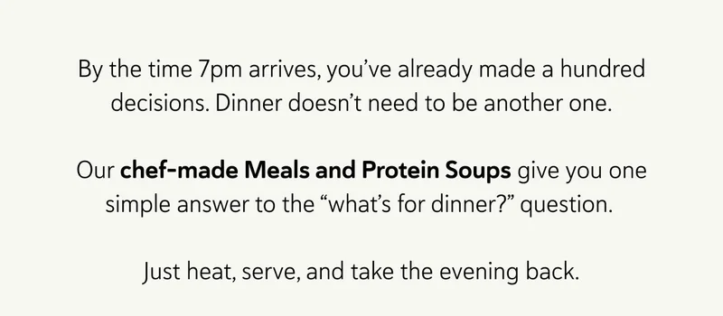By the time 7pm arrives, you’ve already made a hundred decisions. Dinner doesn’t need to be another one.  Our chef-made Meals and Protein Soups give you one simple answer to the “what’s for dinner?” question.&nbsp;  Just heat, serve, and take the evening back.