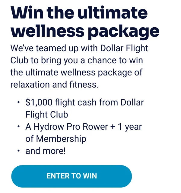 Win the ultimate wellness package. We've teamed up with Dollar Flight Club to bring you a chance to win the ultimate wellness package of relaxation and fitness. $1000 flight cash from Dollar Flight Club. A Hydrow Pro Rower + 1 year of Membership. and more! Enter to win.