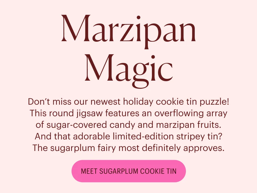 Marzipan Magic: Don’t miss our newest holiday cookie tin puzzle! This round jigsaw features an overflowing array of sugar-covered candy and marzipan fruits. And that adorable limited-edition stripey tin? The sugarplum fairy most definitely approves.
