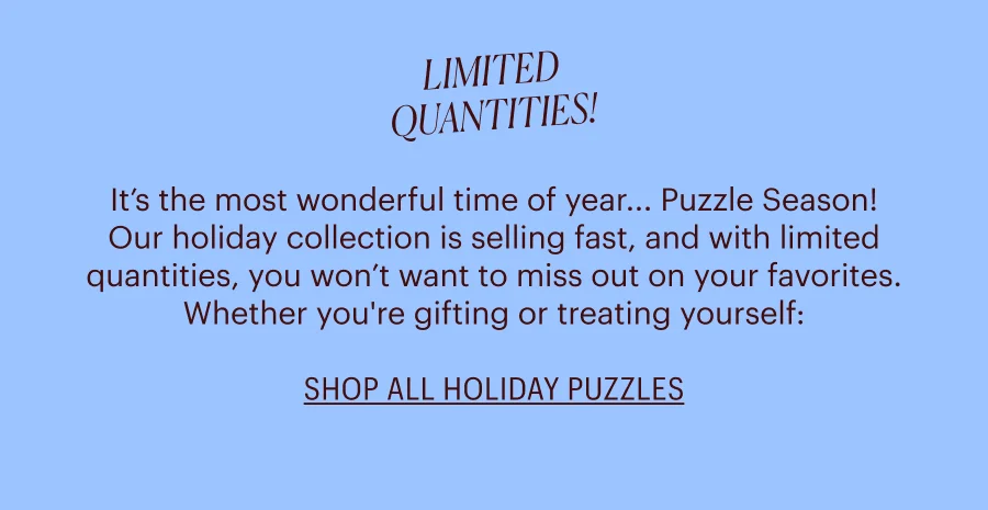 Limited Quantities: It’s the most wonderful time of year... Puzzle Season! Our holiday collection is selling fast, and with limited quantities, you won’t want to miss out on your favorites. Whether you're gifting or treating yourself:  shop now before they're gone!