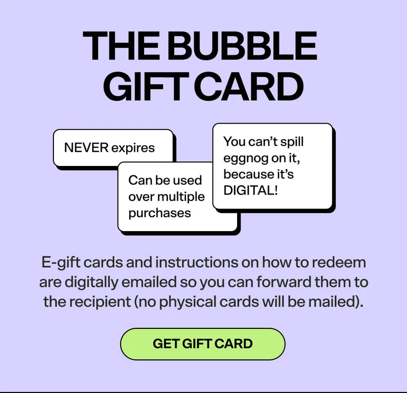 THE BUBBLE GIFT CARD [SHOP NOW]  -NEVER expires  -Can be used over multiple purchases -You can’t spill eggnog on it, because it’s DIGITAL! E-gift cards and instructions on how to redeem are digitally emailed so you can forward them to the recipient (no physical cards will be mailed).  GET GIFT CARD