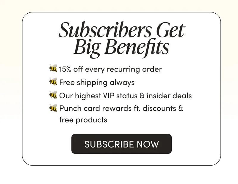 Subscribers Get Big Benefits     🐝 15% off every recurring order   🐝 Free shipping always  🐝 Our highest VIP status & insider deals  🐝 Punch card rewards ft. discounts & free products