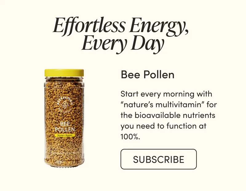 Effortless Energy, Every Day    Bee Pollen     Start every morning with “nature’s multivitamin” for the bioavailable nutrients you need to function at 100%.