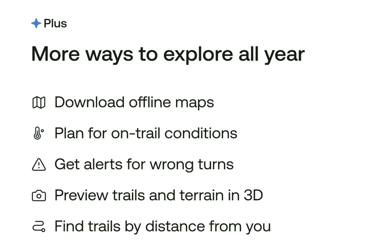 More ways to explore. Download offline maps. Plan for on-trail conditions. Get alerts for wrong turns. Preview trails and terrain in 3D. Find trails by distance from you.